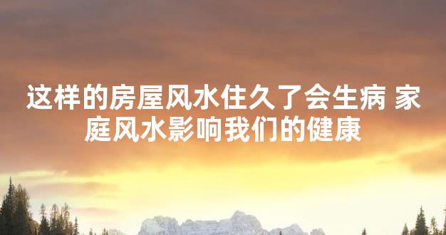 这样的房屋风水住久了会生病 家庭风水影响我们的健康